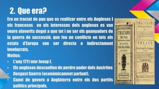 2. Que era? 
Era un tractat de pau que es realitzar entre els Anglesos i 
els francesos on els interessos dels anglesos es van 
veure afavorits degut a que tot i no ser els guanyadors de 
la guerra de successió, que fou un conflicte on tots els 
estats d’Europa van ser directa o indirectament 
involucrats. 
Motius: 
• L’any 1711 mor Josep I. 
• Els anglesos desconfien de perdre poder dels àustrties 
• Desgast Guerra (econòmicament parlant). 
• Canvi de govern a Anglaterra entre els dos partits 
polítics principals. 
 