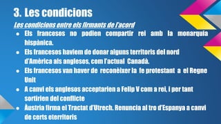 3. Les condicions 
Les condicions entre els firmants de l’acord 
● Els francesos no podien compartir rei amb la monarquia 
hispànica. 
● Els francesos haviem de donar alguns territoris del nord 
d’Amèrica als anglesos, com l’actual Canadà. 
● Els francesos van haver de reconèixer la fe protestant a el Regne 
Unit 
● A canvi els anglesos acceptarien a Felip V com a rei, i per tant 
sortirien del conflicte 
● Àustria firma el Tractat d’Utrech. Renuncia al tro d’Espanya a canvi 
de certs eterritoris 
 