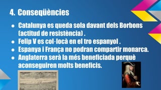 4. Conseqüències 
● Catalunya es queda sola davant dels Borbons 
(actitud de resistència) . 
● Felip V es col·locà en el tro espanyol . 
● Espanya i França no podran compartir monarca. 
● Anglaterra serà la més beneficiada perquè 
aconseguiren molts beneficis. 
 