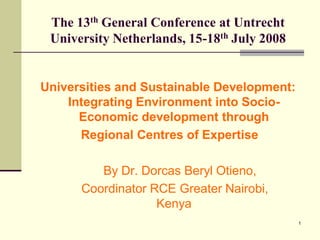 The 13th General Conference at Untrecht
 University Netherlands, 15-18th July 2008


Universities and Sustainable Development:
    Integrating Environment into Socio-
      Economic development through
      Regional Centres of Expertise

         By Dr. Dorcas Beryl Otieno,
      Coordinator RCE Greater Nairobi,
                   Kenya
                                             1
 