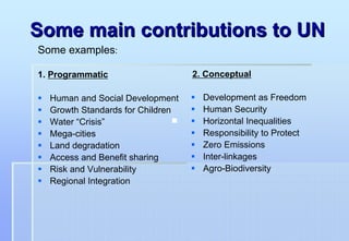 Some main contributions to UN
Some examples:

1. Programmatic                   2. Conceptual

  Human and Social Development      Development as Freedom
  Growth Standards for Children     Human Security
  Water “Crisis”                    Horizontal Inequalities
  Mega-cities                       Responsibility to Protect
  Land degradation                  Zero Emissions
  Access and Benefit sharing        Inter-linkages
  Risk and Vulnerability            Agro-Biodiversity
  Regional Integration
 