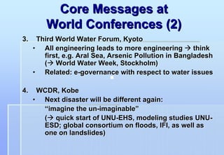 Core Messages at
         World Conferences (2)
3.    Third World Water Forum, Kyoto
     • All engineering leads to more engineering        think
        first, e.g. Aral Sea, Arsenic Pollution in Bangladesh
        ( World Water Week, Stockholm)
     • Related: e-governance with respect to water issues

4.    WCDR, Kobe
     • Next disaster will be different again:
       “imagine the un-imaginable”
       ( quick start of UNU-EHS, modeling studies UNU-
       ESD; global consortium on floods, IFI, as well as
       one on landslides)
 