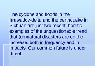 The cyclone and floods in the
Irrawaddy-delta and the earthquake in
Sichuan are just two recent, horrific
examples of the unquestionable trend
that (un)natural disasters are on the
increase, both in frequency and in
impacts. Our common future is under
threat.
 