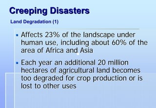 Creeping Disasters
Land Degradation (1)

    Affects 23% of the landscape under
    human use, including about 60% of the
    area of Africa and Asia
    Each year an additional 20 million
    hectares of agricultural land becomes
    too degraded for crop production or is
    lost to other uses
 
