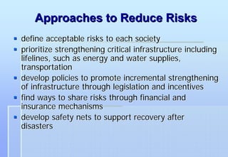 Approaches to Reduce Risks
define acceptable risks to each society
prioritize strengthening critical infrastructure including
lifelines, such as energy and water supplies,
transportation
develop policies to promote incremental strengthening
of infrastructure through legislation and incentives
find ways to share risks through financial and
insurance mechanisms
develop safety nets to support recovery after
disasters
 