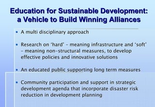 Education for Sustainable Development:
  a Vehicle to Build Winning Alliances
   A multi disciplinary approach

   Research on ‘hard’ – meaning infrastructure and ‘soft’
   – meaning non-structural measures, to develop
   effective policies and innovative solutions

   An educated public supporting long term measures

   Community participation and support in strategic
   development agenda that incorporate disaster risk
   reduction in development planning
 