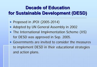 Decade of Education
for Sustainable Development (DESD)
  Proposed in JPOI (2005-2014)
  Adopted by UN General Assembly in 2002
  The International Implementation Scheme (IIS)
  for DESD was approved in Sep. 2005.
  Governments are invited to consider the measures
  to implement DESD in their educational strategies
  and action plans.
 