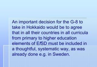 An important decision for the G-8 to
take in Hokkaido would be to agree
that in all their countries in all curricula
from primary to higher education
elements of EfSD must be included in
a thoughtful, systematic way, as was
already done e.g. in Sweden.
 