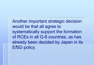Another important strategic decision
would be that all agree to
systematically support the formation
of RCEs in all G-8 countries, as has
already been decided by Japan in its
EfSD policy.
 