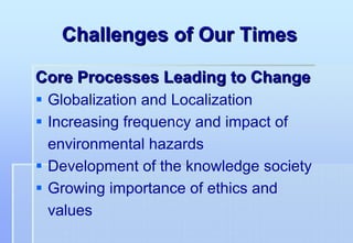 Challenges of Our Times

Core Processes Leading to Change
 Globalization and Localization
 Increasing frequency and impact of
 environmental hazards
 Development of the knowledge society
 Growing importance of ethics and
 values
 