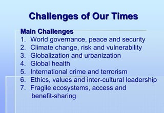 Challenges of Our Times
Main Challenges
1. World governance, peace and security
2. Climate change, risk and vulnerability
3. Globalization and urbanization
4. Global health
5. International crime and terrorism
6. Ethics, values and inter-cultural leadership
7. Fragile ecosystems, access and
    benefit-sharing
 