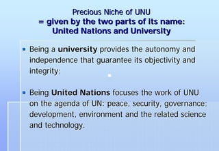Precious Niche of UNU
  = given by the two parts of its name:
     United Nations and University

Being a university provides the autonomy and
independence that guarantee its objectivity and
integrity;

Being United Nations focuses the work of UNU
on the agenda of UN: peace, security, governance;
development, environment and the related science
and technology.
 