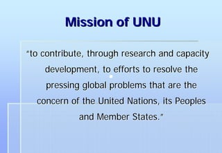 Mission of UNU

“to contribute, through research and capacity
    development, to efforts to resolve the
    pressing global problems that are the
  concern of the United Nations, its Peoples
             and Member States.”
 