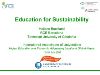 Education for Sustainability
                    Heloise Buckland
                     RCE Barcelona
             Technical University of Catalonia

          International Association of Universities
Higher Education and Research, Addressing Local and Global Needs
                         15-18 July 2008
 