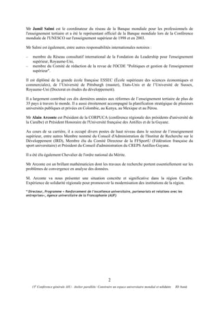 Mr Jamil Salmi est le coordinateur du réseau de la Banque mondiale pour les professionnels de
l'enseignement tertiaire et a été le représentant officiel de la Banque mondiale lors de la Conférence
mondiale de l'UNESCO sur l'enseignement supérieur de 1998 et en 2003.

Mr Salmi est également, entre autres responsabilités internationales notoires :

−   membre du Réseau consultatif international de la Fondation du Leadership pour l'enseignement
    supérieur, Royaume-Uni,
−   membre du Comité de rédaction de la revue de l'OCDE "Politiques et gestion de l'enseignement
    supérieur".

Il est diplômé de la grande école française ESSEC (École supérieure des sciences économiques et
commerciales), de l’Université de Pittsburgh (master), Etats-Unis et de l’Université de Sussex,
Royaume-Uni (Doctorat en études du développement).

Il a largement contribué ces dix dernières années aux réformes de l’enseignement tertiaire de plus de
35 pays à travers le monde. Il a aussi étroitement accompagné la planification stratégique de plusieurs
universités publiques et privées en Colombie, au Kenya, au Mexique et au Pérou.

Mr Alain Arconte est Président de la CORPUCA (conférence régionale des présidents d'université de
la Caraïbe) et Président Honoraire de l'Université française des Antilles et de la Guyane.

Au cours de sa carrière, il a occupé divers postes de haut niveau dans le secteur de l’enseignement
supérieur, entre autres Membre nommé du Conseil d'Administration de l'Institut de Recherche sur le
Développement (IRD), Membre élu du Comité Directeur de la FFSportU (Fédération française du
sport universitaire) et Président du Conseil d'administration du CREPS Antilles-Guyane.

Il a été élu également Chevalier de l'ordre national du Mérite.

Mr Arconte est un brillant mathématicien dont les travaux de recherche portent essentiellement sur les
problèmes de convergence en analyse des données.

M. Arconte va nous présenter une situation concrète et significative dans la région Caraïbe.
Expérience de solidarité régionale pour promouvoir la modernisation des institutions de la région.

* Directeur, Programme « Renforcement de l’excellence universitaire, partenariats et relations avec les
entreprises», Agence universitaire de la Francophonie (AUF)




                                                            2
      e
    13 Conférence générale AIU- Atelier parallèle: Construire un espace universitaire mondial et solidaire   JD Assié
 
