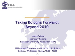 Taking Bologna Forward:
     Beyond 2010

               Lesley Wilson
             Secretary General
    European University Association (EUA)


IAU Annual Conference – Utrecht, 15-18 July
  Series A: Wednesday 16 July, 16:30 – 18:00
                     …1…
 