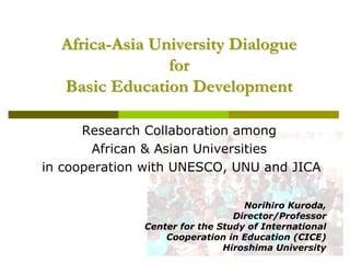 Africa-Asia University Dialogue
                for
  Basic Education Development

      Research Collaboration among
        African & Asian Universities
in cooperation with UNESCO, UNU and JICA

                                  Norihiro Kuroda,
                                Director/Professor
              Center for the Study of International
                  Cooperation in Education (CICE)
                              Hiroshima University
 