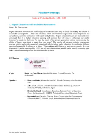 Parallel Workshops<br />Series A: Wednesday 16 July, 16:30 – 18:00<br />1. Higher Education and Sustainable Development<br />Room: Wit, Educatorium<br />Higher education institutions are increasingly involved in the vast array of issues covered by the concept of sustainable development.   They are concerned about environmental degradation, social regulation and deregulation, economic imbalances both locally and globally.  Higher education leaders are more and more convinced  that  it  is  higher  education  teaching  and  research  that  will  make  a  difference  and  enable tomorrow’s society to find ways “to meet the needs of the present generation without compromising the ability of future generations to meet their own needs.” The number of research projects, programmes, courses, policies and conferences at all education levels, including higher education, devoted to the different aspects of sustainable development is rising.  This workshop will illustrate a particular approach - Regional Centres of Expertise, developed by UNU, but will also discuss other possible paths, identify remaining gaps in HEI commitment and possible actions still needed by HEIs.<br />IAU PartnerChairRietje van Dam Mieras, Board of Directors, Leiden University, TheNetherlandsSpeakers•Hans van Ginkel, Former Rector UNU, Utrecht University, Past PresidentIAU•A.H. Zakri, Director, United Nations University - Institute of AdvancedStudies (UNU-IAS), Yokohama, Japan•Heloise Buckland, Coordinator, Barcelona Regional Centre of Expertise, Centre for Sustainability (CITIES) Technical University of Catalonia, Spain•Dorcas Otieno, Executive Director, Kenya Organization for EnvironmentalEducation (KOEE), Nairobi, Kenya, Kenya Regional Centre of Expertise<br />2. Internationalization – Institutional Strategies for Optimizing Benefits and<br />Mitigating Risks<br />Room: Rood, Educatorium<br />The IAU 2005 Global Survey on Internationalisation of Higher Education clearly indicated that higher education institutions from around the world perceive both the benefits and the risks in current internationalization developments.  This session will invite participants to engage directly in small group discussions about various institutional strategies to ensure how to increase the numerous benefits (opportunities for staff and students, improvement of academic quality, change in curriculum, etc). The most pressing risks (such as commercialization and commodification of higher education, concerns with quality provision and increasing number of degree mills, brain drain, etc) also need institutional responses and strategies to mitigate such risks.  The Workshop will rely on several resource persons and the active participation of all present.  Their task will be to share insights in developing and implementing strategies and new activities which minimize such negative effects, and innovative approaches to make the benefits of internationalization accessible to more people and more institutions everywhere.<br />Chair                           Pari  Johnston, Director of  International Relations, International Affairs<br />Branch, Association of Universities and Colleges of Canada (AUCC)<br />Expert Resource Persons and Scenarios<br />1: Richurbana University<br />Room: 102<br />Madeleine Green, Vice-President American Council on Education (ACE), USA<br />2: Runaway Business University<br />Room: 103<br />Thomas Wu, Director of Academic Links, The Chinese University of Hong<br />Kong, China<br />Scenario 3: Fairplay University<br />Room: 104<br />Georges Nahas, Vice-President, Balamand University, Lebanon<br />Scenario 4: Muchinneed University<br />Room: 109<br />James Otieno Jowi, Chair, Network of Emerging Scholars on<br />Internationalization of Education in Africa, Moi University, Kenya<br />3. Keys to Equitable Access and Successful Retention Strategies in Higher Education<br />Room: 42, Educatorium<br />The rhetorical commitments to increasing and broadening access to higher education are well known. However, many obstacles stand in the way. Often these obstacles are interrelated and recurring; they include limited institutional capacity, insufficient resources (human and financial), inadequate prior preparation of learners, poor fit with learning needs, language barriers, etc.. This workshop will examine some of the policies and practices at the institutional and governmental levels that can serve to overcome these obstacles and secure equitable access, successful retention and graduation.<br />ChairJosé Gomes, Vice-Rector, University of Porto, IAU Deputy-Board Member, PortugalSpeakers•Shyam Menon, Central Institute of Education, University of Delhi, India•Jacqueline E. King, Director, Center for Policy Analysis, AmericanCouncil on Education<br />4. Public-Private Partnerships to Meet Demands for Higher Education<br />Room: A, Educatorium<br />If public funding is no longer sufficient to meet the demand for higher education, what kinds of public- private partnerships are needed to fill the financial gap?   What other benefits are to be gained by such partnerships in terms of higher education and research? Are there examples from other, traditionally public service sectors from which higher education could learn? What policy frameworks are required to mobilize the private sector to provide support for and to collaborate with higher education institutions while respecting their autonomy and values?  What changes are needed in the HEIs to create the conditions for the establishment of productive and mutually beneficial partnerships that are attractive to the private sector? These and other issues will be the focus of this workshop where participants will share lessons learned, difficulties or constraints encountered and investigate strategies for making such public-private partnerships work to increase higher education capacity and relevance.<br />ChairMaurits van Rooijen, President, Compostela Group of Universities, Vice- President (International and Institutional Strategy) University of Westminster, London, UKSpeakers•Svava Bjarnason, Senior Education Specialist, IFC, World Bank Group, Washington, USA•Piyushi Kotecha, Chief Executive Officer, Southern African RegionalUniversities Association ( SARUA)<br />5. Institutional Governance in Higher Education: the Changing Face of Higher<br />Education Management<br />Room: 40, Educatorium<br />Institutional governance is about the distribution and exercise of decision-making authority. Who is in charge of academic, financial and administrative decisions and how these are negotiated within the institution are matters undergoing major changes in many countries of the world.  The introduction of new approaches and reforms in institutional decision-making structures are also transforming the relationships and responsibilities of HEIs vis-à-vis the State and Society more generally. This workshop will examine some of these and other questions that are emerging in the discourse and practice on the governance of higher education institutions.<br />ChairJeroen Huisman, Professor of Higher Education Management, Director of the International Centre for Higher Education Management (ICHEM), Bath University, UK, and Editor, Higher Education Policy (HEP), IAUSpeakers•Glen Jones, Associate Dean, Academic at the Ontario Institute for Studies in Education, University of Toronto, Canada•Prof. Sudjarwadi, Rector, Universitas Gadjah Mada, Indonesia<br />6. The Bologna Process Beyond 2010 and Beyond Europe?<br />Room: B, Educatorium<br />The Bologna Process will reach a historical landmark in 2010, when all HEIs in Europe are expected to have implemented the principles set out in 1999.   July 2008 will offer an opportunity to look back on achievements and ahead to what still needs to be done.  Participants from European HEIs and institutions from around the world will be able to discuss the impact of changes introduced by the Bologna Process – impact inside participating countries but also outside Europe.   For instance, is the Bologna Process a<br />‘brand’ that Europe can now export?  What initiatives have other regions taken to integrate their higher education systems? How has the Bologna process changed student, faculty and staff mobility?   What impact has it had on higher education internationalization policies in general? How do other regions profile themselves against the new European Higher Education Area (EHEA)?   How has the Bologna Process impacted on the research front? Is the European Research Area (ERA) close to being achieved?<br />IAU Partner<br />ChairRoch Denis, Former Rector, Université du Québec à Montréal (UQAM), IAU Board Member, Canada<br />Speakers•Lesley Wilson, Secretary-General, European University Association<br />(EUA), Brussels, Belgium<br />•Rafael Cordera Campos, Secretary-General,UDUAL, Mexico<br />7. Higher Education Responding to the Challenges of ‘Education for All’ and the<br />Millennium Development Goals<br />Room: C, Educatorium<br />Despite the fact that higher education institutions are usually where teachers are trained and where pedagogical research is carried out, higher education is practically an invisible stakeholder in the initiatives to secure Education for All (EFA) and the education-related Millennium Development Goals. At the same time, the number of students knocking on the doors of higher education is increasing in all developing nations, mostly due to the advances made to reach these important objectives. It is not surprising to learn, through a recent IAU project, that higher education institutions are and wish to be more involved in these movements. Furthermore, such involvement is also supported by education research and numerous field studies that urge policy makers to consider education in a holistic way, drawing links between various sub- sectors and levels.  The workshop will also provide an opportunity to showcase actions undertaken by higher education institutions in EFA and MDGs and allow participants to share views about why and how the higher education sector should be involved and contribute to meeting these UN objectives on time.<br />ChairEnoch Duma Malaza, Chief Executive Officer, Higher Education South Africa(HESA)Speakers•Norihiro Kuroda, Director/Professor, Centre for the Study of International Cooperation in Education (CICE), Professor, Graduate School for International Development and Cooperation (IDEC), Hiroshima University, Japan•N.V. Varghese, Head, Higher Education and Specialized Training, International Institute for Educational Planning (IIEP)<br />8. Creating a Higher Education Area Built on Solidarity<br />Room: Megaron, Educatorium<br />The past decade of globalization has resulted in considerable change in higher education everywhere. Fuelled notably by the large increase in academic mobility, by the emergence of and growing offers from the private higher education sector and by the advent of distance education, the situation is seemingly leading to several paradoxes.  Indeed, the gap between research and training institutions around the world has never been so great, both in terms of approaches and capacity, and this despite a growth in exchanges and link between them.<br />International competition between institutions seems to have been progressively recognized, while growing divides have appeared between institutions in the North and in the South. The former are generally better off in terms of human and material resources, although they are facing new challenges. The latter have to cope with limited resources and a demographic explosion, while still having to tackle the demands of development and the setting up of international standards.  During this workshop, participants will debate how to create a higher education area built on solidarity.<br />IAU PartnerChairJean-Dominique Assié, Director, programme « Renforcement de l’excellence universitaire, partenariats et relations avec les entrepries», Agence universitaire de la Francophonie (AUF)Participants•Jamil Salmi, Coordinator, Network of tertiary education professionals, World Bank, Competition or Solidarity: New Challenges for Higher Education•Alain Arconte, President, Regional Caribbean Rectors, Presidents and Heads of University Institutes Conference (CORPUCA)<br />A simultaneous translation service into French will be available for this workshop DD<br />