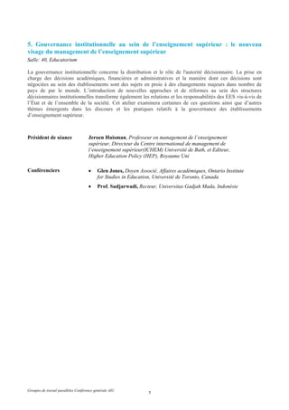 5. Gouvernance institutionnelle au sein de l’enseignement supérieur : le nouveau
visage du management de l’enseignement supérieur
Salle: 40, Educatorium

La gouvernance institutionnelle concerne la distribution et le rôle de l'autorité décisionnaire. La prise en
charge des décisions académiques, financières et administratives et la manière dont ces décisions sont
négociées au sein des établissements sont des sujets en proie à des changements majeurs dans nombre de
pays de par le monde. L’introduction de nouvelles approches et de réformes au sein des structures
décisionnaires institutionnelles transforme également les relations et les responsabilités des EES vis-à-vis de
l’État et de l’ensemble de la société. Cet atelier examinera certaines de ces questions ainsi que d’autres
thèmes émergents dans les discours et les pratiques relatifs à la gouvernance des établissements
d’enseignement supérieur.



Président de séance                  Jeroen Huisman, Professeur en management de l’enseignement
                                     supérieur, Directeur du Centre international de management de
                                     l’enseignement supérieur(ICHEM) Université de Bath, et Editeur,
                                     Higher Education Policy (HEP), Royaume Uni

Conférenciers                        •    Glen Jones, Doyen Associé, Affaires académiques, Ontario Institute
                                          for Studies in Education, Université de Toronto, Canada
                                     •    Prof. Sudjarwadi, Recteur, Universitas Gadjah Mada, Indonésie




Groupes de travail parallèles Conférence générale AIU
                                                                 5
 