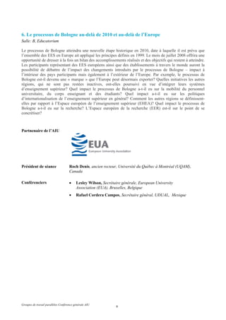 6. Le processus de Bologne au-delà de 2010 et au-delà de l’Europe
Salle: B, Educatorium

Le processus de Bologne atteindra une nouvelle étape historique en 2010, date à laquelle il est prévu que
l’ensemble des EES en Europe ait appliqué les principes définis en 1999. Le mois de juillet 2008 offrira une
opportunité de dresser à la fois un bilan des accomplissements réalisés et des objectifs qui restent à atteindre.
Les participants représentant des EES européens ainsi que des établissements à travers le monde auront la
possibilité de débattre de l’impact des changements introduits par le processus de Bologne – impact à
l’intérieur des pays participants mais également à l’extérieur de l’Europe. Par exemple, le processus de
Bologne est-il devenu une « marque » que l’Europe peut désormais exporter? Quelles initiatives les autres
régions, qui ne sont pas restées inactives, ont-elles poursuivi en vue d’intégrer leurs systèmes
d’enseignement supérieur? Quel impact le processus de Bologne a-t-il eu sur la mobilité du personnel
universitaire, du corps enseignant et des étudiants? Quel impact a-t-il eu sur les politiques
d’internationalisation de l’enseignement supérieur en général? Comment les autres régions se définissent-
elles par rapport à l’Espace européen de l’enseignement supérieur (EHEA)? Quel impact le processus de
Bologne a-t-il eu sur la recherche? L’Espace européen de la recherche (EER) est-il sur le point de se
concrétiser?



Partnenaire de l’AIU




Président de séance                  Roch Denis, ancien recteur, Université du Québec à Montréal (UQAM),
                                     Canada

Conférenciers                        •    Lesley Wilson, Secrétaire générale, European University
                                          Association (EUA), Bruxelles, Belgique
                                     •    Rafael Cordera Campos, Secrétaire général, UDUAL, Mexique




Groupes de travail parallèles Conférence générale AIU
                                                                6
 