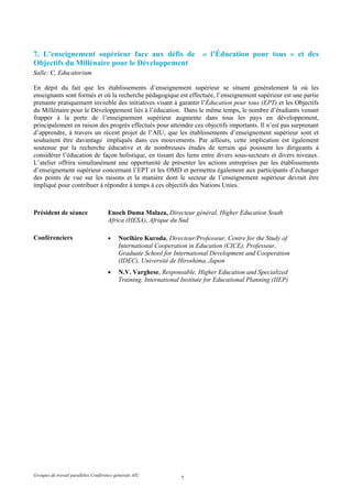 7. L’enseignement supérieur face aux défis de                             « l’Éducation pour tous » et des
Objectifs du Millénaire pour le Développement
Salle: C, Educatorium

En dépit du fait que les établissements d’enseignement supérieur se situent généralement là où les
enseignants sont formés et où la recherche pédagogique est effectuée, l’enseignement supérieur est une partie
prenante pratiquement invisible des initiatives visant à garantir l’Éducation pour tous (EPT) et les Objectifs
du Millénaire pour le Développement liés à l’éducation. Dans le même temps, le nombre d’étudiants venant
frapper à la porte de l’enseignement supérieur augmente dans tous les pays en développement,
principalement en raison des progrès effectués pour atteindre ces objectifs importants. Il n’est pas surprenant
d’apprendre, à travers un récent projet de l’AIU, que les établissements d’enseignement supérieur sont et
souhaitent être davantage impliqués dans ces mouvements. Par ailleurs, cette implication est également
soutenue par la recherche éducative et de nombreuses études de terrain qui poussent les dirigeants à
considérer l’éducation de façon holistique, en tissant des liens entre divers sous-secteurs et divers niveaux.
L’atelier offrira simultanément une opportunité de présenter les actions entreprises par les établissements
d’enseignement supérieur concernant l’EPT et les OMD et permettra également aux participants d’échanger
des points de vue sur les raisons et la manière dont le secteur de l’enseignement supérieur devrait être
impliqué pour contribuer à répondre à temps à ces objectifs des Nations Unies.



Président de séance                  Enoch Duma Malaza, Directeur général, Higher Education South
                                     Africa (HESA), Afrique du Sud

Conférenciers                        •    Norihiro Kuroda, Directeur/Professeur, Centre for the Study of
                                          International Cooperation in Education (CICE), Professeur,
                                          Graduate School for International Development and Cooperation
                                          (IDEC), Université de Hiroshima, Japon
                                     •    N.V. Varghese, Responsable, Higher Education and Specialized
                                          Training, International Institute for Educational Planning (IIEP)




Groupes de travail parallèles Conférence générale AIU
                                                                 7
 