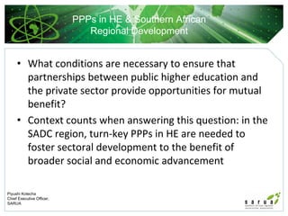 PPPs in HE & Southern African
                              Regional Development


     • What conditions are necessary to ensure that 
       partnerships between public higher education and 
       the private sector provide opportunities for mutual 
       benefit?
     • Context counts when answering this question: in the 
       SADC region, turn‐key PPPs in HE are needed to 
       foster sectoral development to the benefit of 
       broader social and economic advancement

Piyushi Kotecha
Chief Executive Officer,
SARUA
 