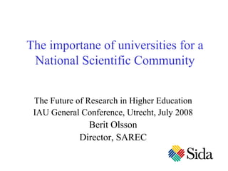 The importane of universities for a
 National Scientific Community


 The Future of Research in Higher Education
 IAU General Conference, Utrecht, July 2008
               Berit Olsson
             Director, SAREC
 