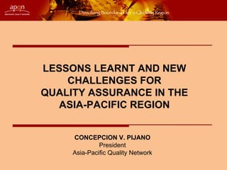 LESSONS LEARNT AND NEW
    CHALLENGES FOR
QUALITY ASSURANCE IN THE
   ASIA-PACIFIC REGION


     CONCEPCION V. PIJANO
              President
     Asia-Pacific Quality Network
 