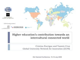 GUNI founding members:




               Higher education’s contribution towards an
                            intercultural connected world


                                     Cristina Escrigas and Yazmin Cruz
                         Global University Network for Innovation (GUNI)



                                   IAU General Conference, 15-18 July 2008
 