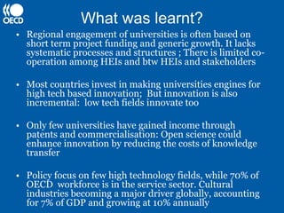 What was learnt?
• Regional engagement of universities is often based on
  short term project funding and generic growth. It lacks
  systematic processes and structures ; There is limited co-
  operation among HEIs and btw HEIs and stakeholders

• Most countries invest in making universities engines for
  high tech based innovation; But innovation is also
  incremental: low tech fields innovate too

• Only few universities have gained income through
  patents and commercialisation: Open science could
  enhance innovation by reducing the costs of knowledge
  transfer

• Policy focus on few high technology fields, while 70% of
  OECD workforce is in the service sector. Cultural
  industries becoming a major driver globally, accounting
  for 7% of GDP and growing at 10% annually
 