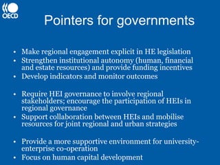 Pointers for governments

• Make regional engagement explicit in HE legislation
• Strengthen institutional autonomy (human, financial
  and estate resources) and provide funding incentives
• Develop indicators and monitor outcomes

• Require HEI governance to involve regional
  stakeholders; encourage the participation of HEIs in
  regional governance
• Support collaboration between HEIs and mobilise
  resources for joint regional and urban strategies

• Provide a more supportive environment for university-
  enterprise co-operation
• Focus on human capital development
 