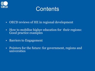 Contents

• OECD reviews of HE in regional development

• How to mobilise higher education for their regions:
  Good practice examples

• Barriers to Engagement

• Pointers for the future: for government, regions and
  universities
 