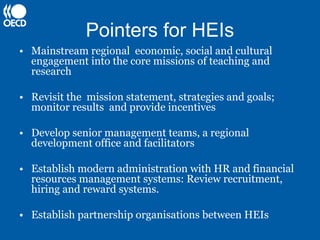 Pointers for HEIs
• Mainstream regional economic, social and cultural
  engagement into the core missions of teaching and
  research

• Revisit the mission statement, strategies and goals;
  monitor results and provide incentives

• Develop senior management teams, a regional
  development office and facilitators

• Establish modern administration with HR and financial
  resources management systems: Review recruitment,
  hiring and reward systems.

• Establish partnership organisations between HEIs
 