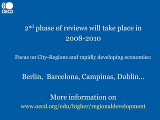 2nd phase of reviews will take place in
                 2008-2010

Focus on City-Regions and rapidly developing economies:


  Berlin, Barcelona, Campinas, Dublin...

              More information on
  www.oecd.org/edu/higher/regionaldevelopment
 