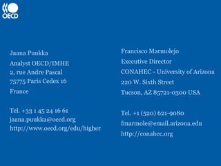 Jaana Puukka                     Francisco Marmolejo
Analyst OECD/IMHE                Executive Director
2, rue Andre Pascal              CONAHEC - University of Arizona
75775 Paris Cedex 16             220 W. Sixth Street
France                           Tucson, AZ 85721-0300 USA

Tel. +33 1 45 24 16 61           Tel. +1 (520) 621-9080
jaana.puukka@oecd.org
                                 fmarmole@email.arizona.edu
http://www.oecd.org/edu/higher
                                 http://conahec.org
 
