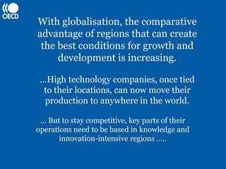 With globalisation, the comparative
advantage of regions that can create
 the best conditions for growth and
     development is increasing.

 …High technology companies, once tied
  to their locations, can now move their
  production to anywhere in the world.

 … But to stay competitive, key parts of their
operations need to be based in knowledge and
       innovation-intensive regions …..
 