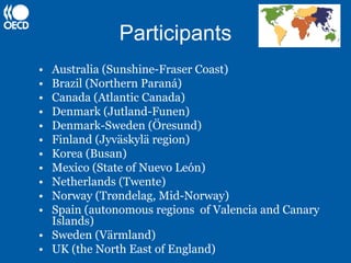 Participants
• Australia (Sunshine-Fraser Coast)
• Brazil (Northern Paraná)
• Canada (Atlantic Canada)
• Denmark (Jutland-Funen)
• Denmark-Sweden (Öresund)
• Finland (Jyväskylä region)
• Korea (Busan)
• Mexico (State of Nuevo León)
• Netherlands (Twente)
• Norway (Trøndelag, Mid-Norway)
• Spain (autonomous regions of Valencia and Canary
  Islands)
• Sweden (Värmland)
• UK (the North East of England)
 