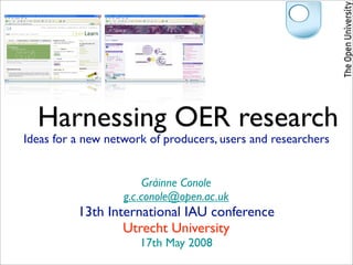 Harnessing OER research
Ideas for a new network of producers, users and researchers


                        Gráinne Conole
                   g.c.conole@open.ac.uk
          13th International IAU conference
                  Utrecht University
                      17th May 2008
 