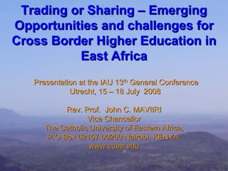 Trading or Sharing – Emerging
Opportunities and challenges for
Cross Border Higher Education in
          East Africa
   Presentation at the IAU 13th General Conference
             Utrecht, 15 – 18 July 2008

            Rev. Prof. John C. MAVIIRI
                  Vice Chancellor
      The Catholic University of Eastern Africa,
       P.O Box 62157 00200 Nairobi, KENYA.
                   www.cuea.edu
 