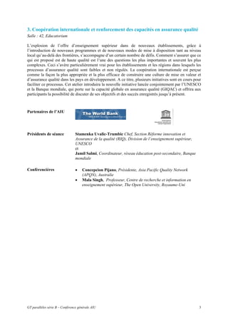 3. Coopération internationale et renforcement des capacités en assurance qualité
Salle : 42, Educatorium

L’explosion de l’offre d’enseignement supérieur dans de nouveaux établissements, grâce à
l’introduction de nouveaux programmes et de nouveaux modes de mise à disposition tant au niveau
local qu’au-delà des frontières, s’accompagne d’un certain nombre de défis. Comment s’assurer que ce
qui est proposé est de haute qualité est l’une des questions les plus importantes et souvent les plus
complexes. Ceci s’avère particulièrement vrai pour les établissements et les régions dans lesquels les
processus d’assurance qualité sont faibles et non régulés. La coopération internationale est perçue
comme la façon la plus appropriée et la plus efficace de construire une culture de mise en valeur et
d’assurance qualité dans les pays en développement. A ce titre, plusieurs initiatives sont en cours pour
faciliter ce processus. Cet atelier introduira la nouvelle initiative lancée conjointement par l’UNESCO
et la Banque mondiale, qui porte sur la capacité globale en assurance qualité (GIQAC) et offrira aux
participants la possibilité de discuter de ses objectifs et des succès enregistrés jusqu’à présent.



Partenaires de l’AIU




Présidents de séance             Stamenka Uvalic-Trumbic Chef, Section Réforme innovation et
                                 Assurance de la qualité (RIQ), Division de l’enseignement supérieur,
                                 UNESCO
                                 et
                                 Jamil Salmi, Coordinateur, réseau éducation post-secondaire, Banque
                                 mondiale

Confèrencières                   •   Concepcion Pijano, Présidente, Asia Pacific Quality Network
                                     (APQN), Australie
                                 •   Mala Singh, Professeur, Centre de recherche et information en
                                     enseignement supérieur, The Open University, Royaume-Uni




GT parallèles série B – Conférence générale AIU                                                         3
 