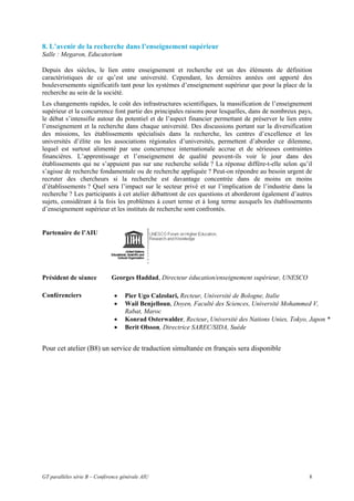 8. L’avenir de la recherche dans l’enseignement supérieur
Salle : Megaron, Educatorium

Depuis des siècles, le lien entre enseignement et recherche est un des éléments de définition
caractéristiques de ce qu’est une université. Cependant, les dernières années ont apporté des
bouleversements significatifs tant pour les systèmes d’enseignement supérieur que pour la place de la
recherche au sein de la société.
Les changements rapides, le coût des infrastructures scientifiques, la massification de l’enseignement
supérieur et la concurrence font partie des principales raisons pour lesquelles, dans de nombreux pays,
le débat s’intensifie autour du potentiel et de l’aspect financier permettant de préserver le lien entre
l’enseignement et la recherche dans chaque université. Des discussions portant sur la diversification
des missions, les établissements spécialisés dans la recherche, les centres d’excellence et les
universités d’élite ou les associations régionales d’universités, permettent d’aborder ce dilemme,
lequel est surtout alimenté par une concurrence internationale accrue et de sérieuses contraintes
financières. L’apprentissage et l’enseignement de qualité peuvent-ils voir le jour dans des
établissements qui ne s’appuient pas sur une recherche solide ? La réponse diffère-t-elle selon qu’il
s’agisse de recherche fondamentale ou de recherche appliquée ? Peut-on répondre au besoin urgent de
recruter des chercheurs si la recherche est davantage concentrée dans de moins en moins
d’établissements ? Quel sera l’impact sur le secteur privé et sur l’implication de l’industrie dans la
recherche ? Les participants à cet atelier débattront de ces questions et aborderont également d’autres
sujets, considérant à la fois les problèmes à court terme et à long terme auxquels les établissements
d’enseignement supérieur et les instituts de recherche sont confrontés.


Partenaire de l’AIU




Président de séance           Georges Haddad, Directeur éducation/enseignement supérieur, UNESCO

Conférenciers                  •    Pier Ugo Calzolari, Recteur, Université de Bologne, Italie
                               •    Wail Benjelloun, Doyen, Faculté des Sciences, Université Mohammed V,
                                    Rabat, Maroc
                               •    Konrad Osterwalder, Recteur, Université des Nations Unies, Tokyo, Japon *
                               •    Berit Olsson, Directrice SAREC/SIDA, Suède


Pour cet atelier (B8) un service de traduction simultanée en français sera disponible




GT parallèles série B – Conférence générale AIU                                                       8
 
