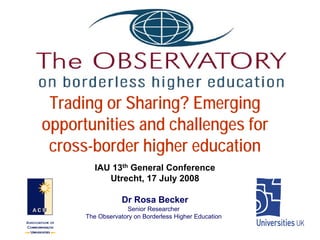 Trading or Sharing? Emerging
opportunities and challenges for
 cross-border higher education
         IAU 13th General Conference
            Utrecht, 17 July 2008

                  Dr Rosa Becker
                   Senior Researcher
      The Observatory on Borderless Higher Education
 