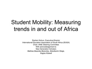 Student Mobility: Measuring
 trends in and out of Africa
                 Roshen Kishun, Executive-Director
    International Education Association of South Africa (IEASA)
                  Chair: ANIE Steering Committee
                     With acknowledgement to
                     New Generation Scholars
          Mathias Bwanika Mulumba, Abdulkarim Obaje,
                          Kagiso Kobedi
 