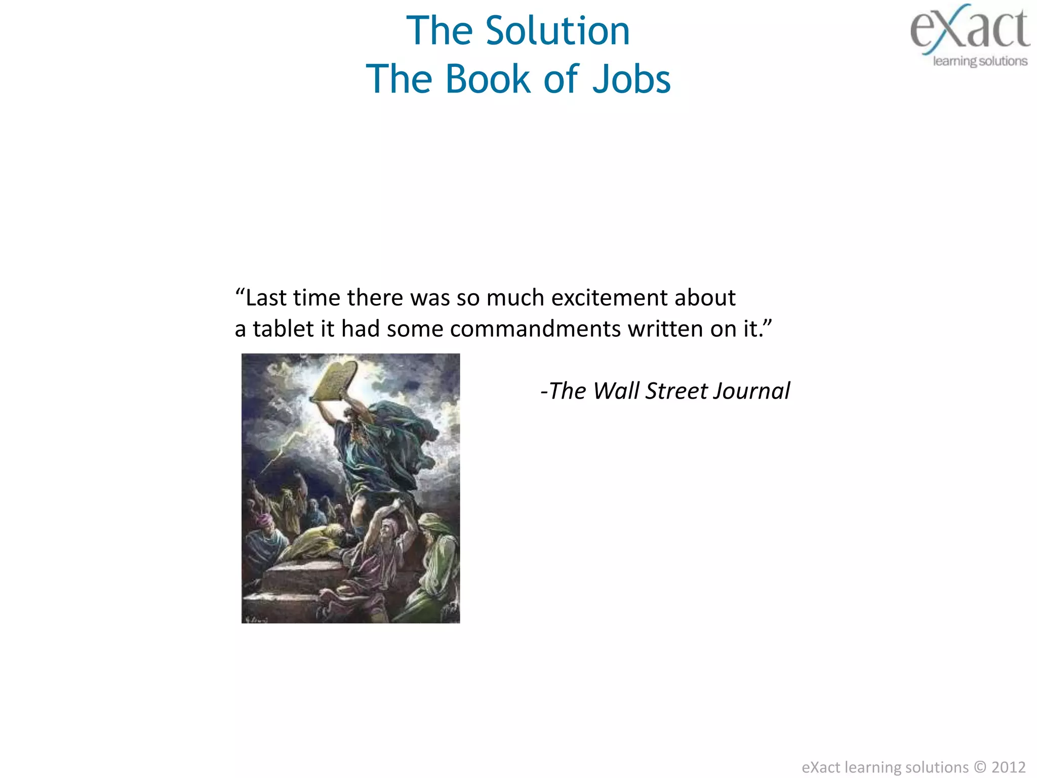 The Solution
           The Book of Jobs




“Last time there was so much excitement about
a tablet it had some commandments written on it.”

                           -The Wall Street Journal




                                                      eXact learning solutions © 2012
 
