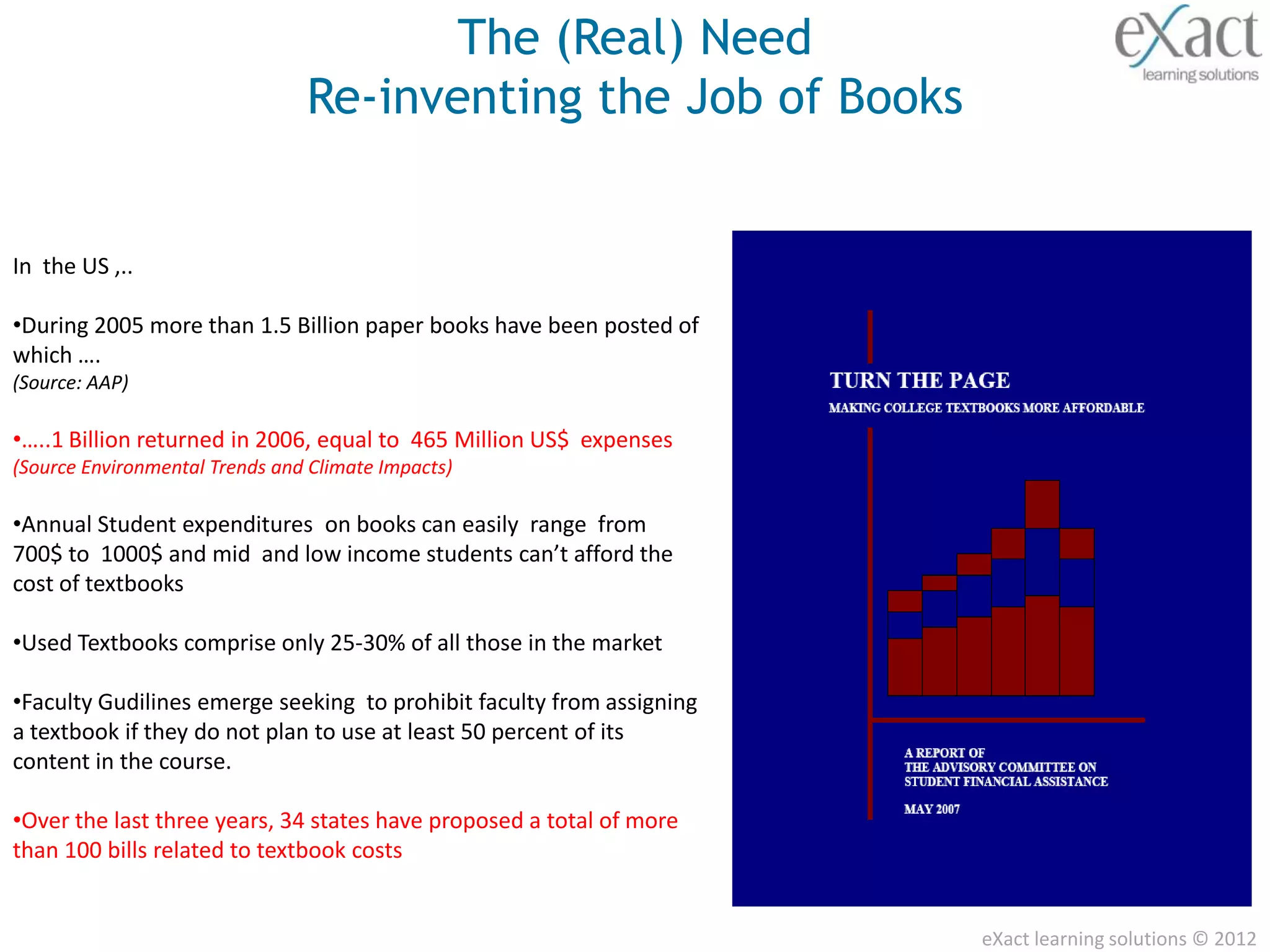 The (Real) Need
                                Re-inventing the Job of Books


In the US ,..

•During 2005 more than 1.5 Billion paper books have been posted of
which ….
(Source: AAP)

•…..1 Billion returned in 2006, equal to 465 Million US$ expenses
(Source Environmental Trends and Climate Impacts)

•Annual Student expenditures on books can easily range from
700$ to 1000$ and mid and low income students can’t afford the
cost of textbooks

•Used Textbooks comprise only 25-30% of all those in the market

•Faculty Gudilines emerge seeking to prohibit faculty from assigning
a textbook if they do not plan to use at least 50 percent of its
content in the course.

•Over the last three years, 34 states have proposed a total of more
than 100 bills related to textbook costs


                                                                       eXact learning solutions © 2012
 