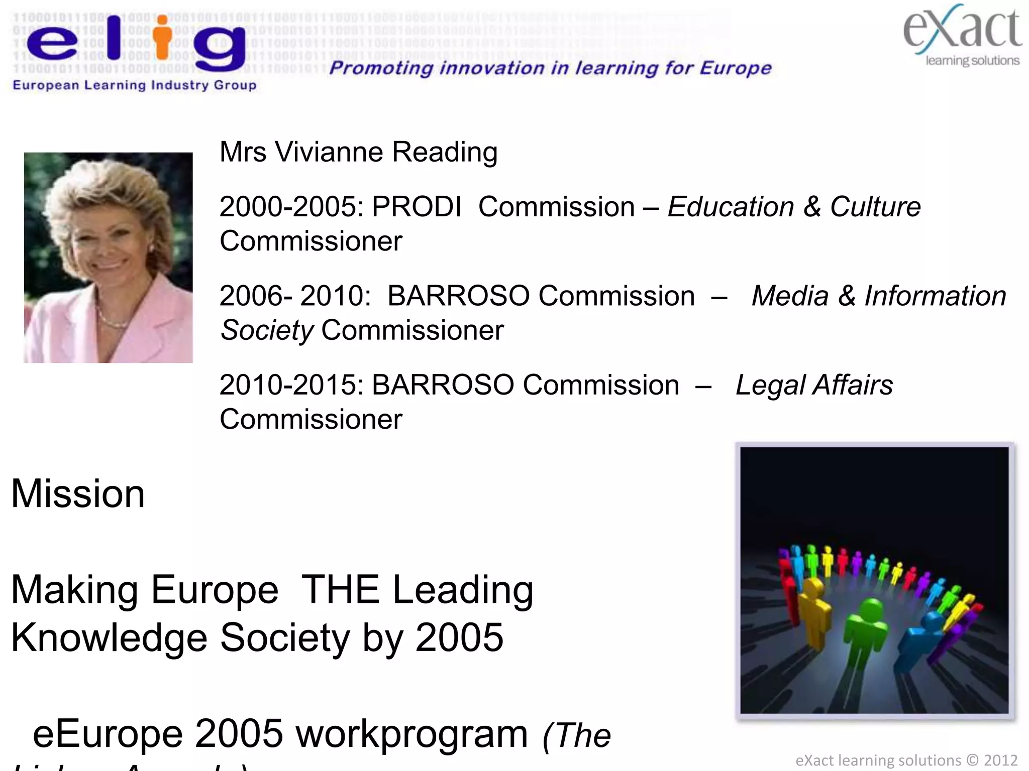 Mrs Vivianne Reading
          2000-2005: PRODI Commission – Education & Culture
          Commissioner
          2006- 2010: BARROSO Commission – Media & Information
          Society Commissioner
          2010-2015: BARROSO Commission – Legal Affairs
          Commissioner

Mission

Making Europe THE Leading
Knowledge Society by 2005

 eEurope 2005 workprogram (The                    eXact learning solutions © 2012
 