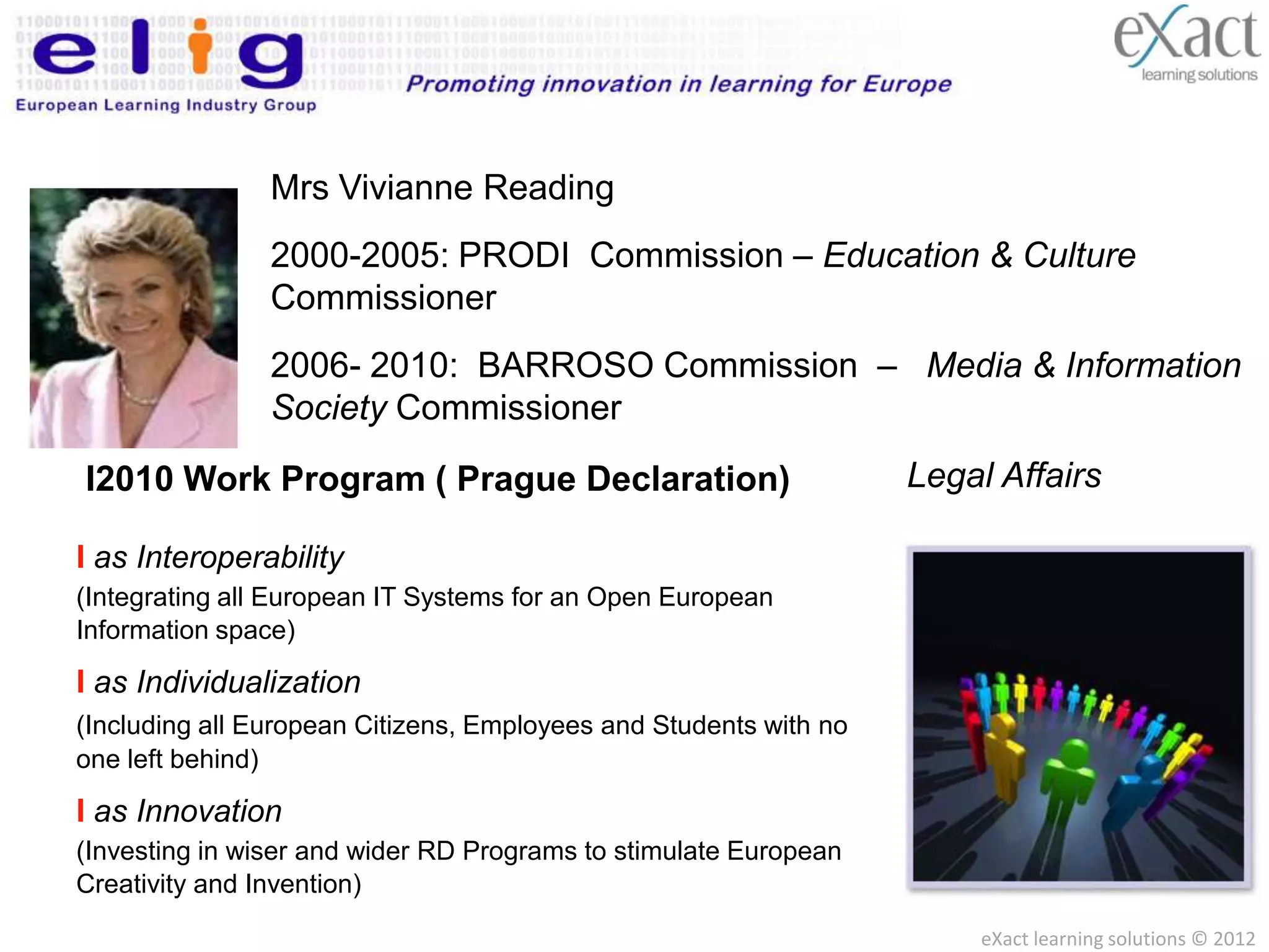 Mrs Vivianne Reading
                2000-2005: PRODI Commission – Education & Culture
                Commissioner
                2006- 2010: BARROSO Commission – Media & Information
                Society Commissioner

           Program ( BARROSO Commission – Legal Affairs
I2010 Work2010-2015: Prague Declaration)
          Commissioner
I as Interoperability
(Integrating all European IT Systems for an Open European
Information space)

I as Individualization
(Including all European Citizens, Employees and Students with no
one left behind)

I as Innovation
(Investing in wiser and wider RD Programs to stimulate European
Creativity and Invention)
                                                                   eXact learning solutions © 2012
 