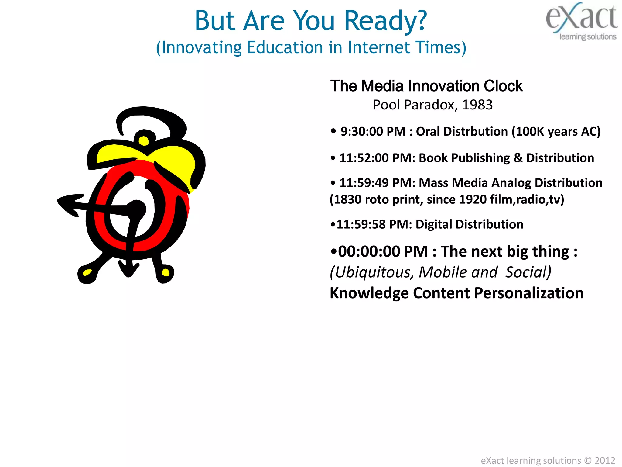 But Are You Ready?
(Innovating Education in Internet Times)

                      The Media Innovation Clock
                           Pool Paradox, 1983
                      • 9:30:00 PM : Oral Distrbution (100K years AC)
                      • 11:52:00 PM: Book Publishing & Distribution
                      • 11:59:49 PM: Mass Media Analog Distribution
                      (1830 roto print, since 1920 film,radio,tv)
                      •11:59:58 PM: Digital Distribution

                      •00:00:00 PM : The next big thing :
                      (Ubiquitous, Mobile and Social)
                      Knowledge Content Personalization




                                                eXact learning solutions © 2012
 