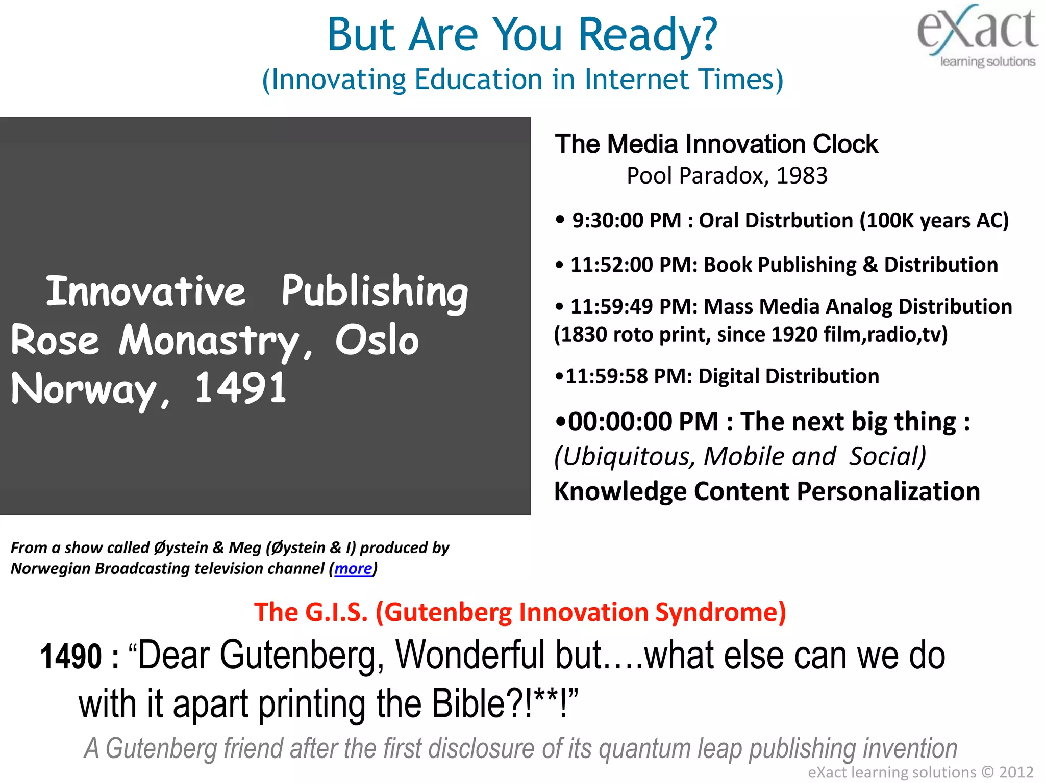 But Are You Ready?
                                 (Innovating Education in Internet Times)

                                                             The Media Innovation Clock
                                                                  Pool Paradox, 1983
                                                             • 9:30:00 PM : Oral Distrbution (100K years AC)
                                                             • 11:52:00 PM: Book Publishing & Distribution
 Innovative Publishing                                       • 11:59:49 PM: Mass Media Analog Distribution
Rose Monastry, Oslo                                          (1830 roto print, since 1920 film,radio,tv)

Norway, 1491                                                 •11:59:58 PM: Digital Distribution

                                                             •00:00:00 PM : The next big thing :
                                                             (Ubiquitous, Mobile and Social)
                                                             Knowledge Content Personalization
From a show called Øystein & Meg (Øystein & I) produced by
Norwegian Broadcasting television channel (more)

                                The G.I.S. (Gutenberg Innovation Syndrome)
   1490 : “Dear Gutenberg, Wonderful but….what else can we do
        with it apart printing the Bible?!**!”
         A Gutenberg friend after the first disclosure of its quantum leap publishing invention
                                                                                       eXact learning solutions © 2012
 