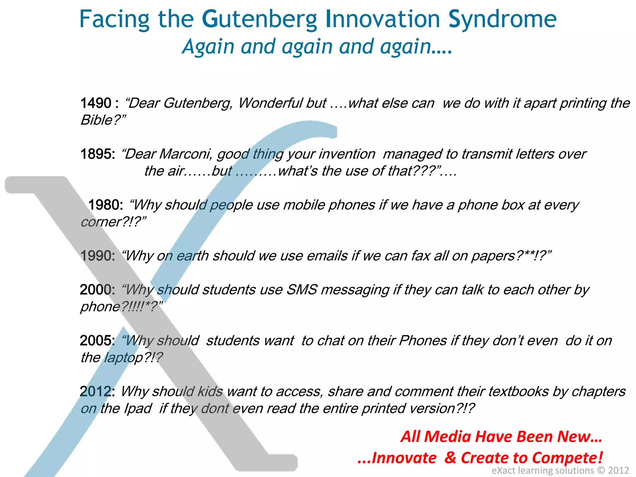 Facing the Gutenberg Innovation Syndrome
                Again and again and again….

1490 : “Dear Gutenberg, Wonderful but ….what else can we do with it apart printing the
Bible?”

1895: “Dear Marconi, good thing your invention managed to transmit letters over
          the air……but ………what’s the use of that???”….

 1980: “Why should people use mobile phones if we have a phone box at every
corner?!?”

1990: “Why on earth should we use emails if we can fax all on papers?**!?”

2000: “Why should students use SMS messaging if they can talk to each other by
phone?!!!!*?”

2005: “Why should students want to chat on their Phones if they don’t even do it on
the laptop?!?

2012: Why should kids want to access, share and comment their textbooks by chapters
on the Ipad if they dont even read the entire printed version?!?
                                                    All Media Have Been New…
                                             ...Innovate & Create to Compete!
                                                                   eXact learning solutions © 2012
 